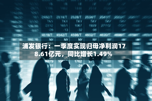 浦发银行：一季度实现归母净利润178.61亿元，同比增长1.49%-第1张图片