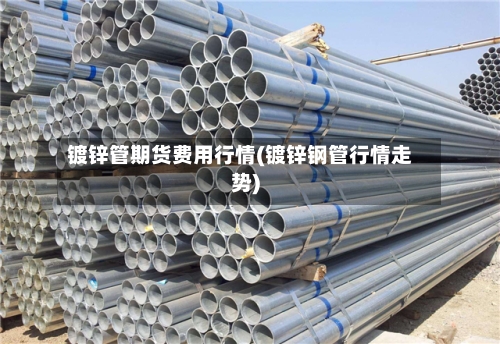 镀锌管期货费用行情(镀锌钢管行情走势)-第3张图片