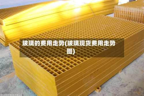 玻璃的费用走势(玻璃现货费用走势图)-第1张图片