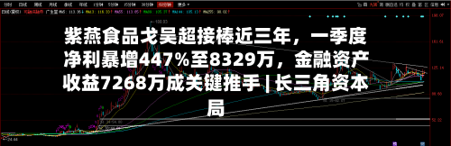 紫燕食品戈吴超接棒近三年，一季度净利暴增447%至8329万	，金融资产收益7268万成关键推手 | 长三角资本局-第2张图片