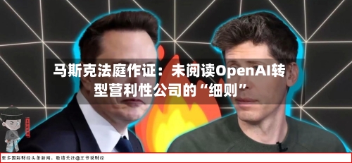马斯克法庭作证：未阅读OpenAI转型营利性公司的“细则”-第3张图片