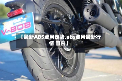 【最新ABS费用走势,abs费用最新行情 国内】-第1张图片