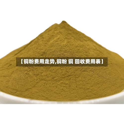 【铜粉费用走势,铜粉 铜 回收费用表】-第1张图片