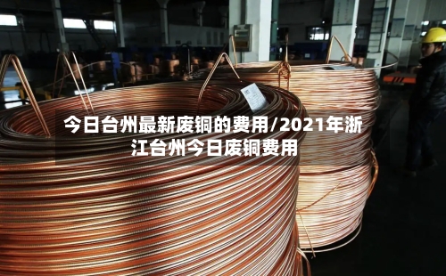 今日台州最新废铜的费用/2021年浙江台州今日废铜费用-第2张图片
