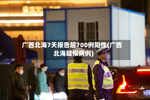 广西北海7天报告超700例阳性(广西北海疑似病例)-第3张图片