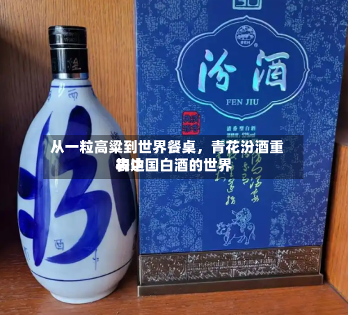 从一粒高粱到世界餐桌，青花汾酒重构中国白酒的世界表达-第2张图片