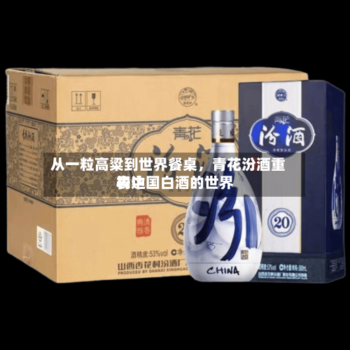 从一粒高粱到世界餐桌	，青花汾酒重构中国白酒的世界表达-第1张图片